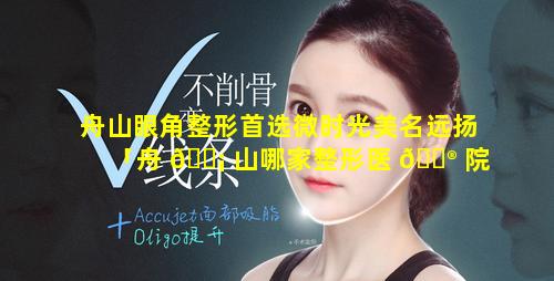 舟山眼角整形首选微时光美名远扬「舟 🐡 山哪家整形医 💮 院割双眼皮好」